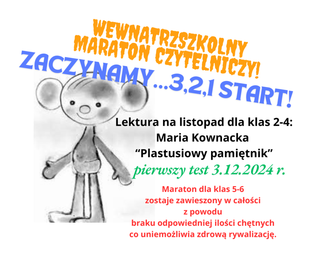 Cześć Koleżanki, proszę o wrzutkę na FB i www - biblioteka - wydarzenia. Tekst alternatywny: Plakat informujący o rozpoczęciu Wewnątrzszkolnego Maratonu Czytelniczego w naszej szkole. Po lewej stronie plakatu umieszczony jest szary szkic Plastusia - głównego bohatera książki. Środek plakatu to napis, który brzmi Wewnątrzszkolny Maraton Czytelniczy. Zaczynamy, trzy , dwa, jeden start. Lektura na listopad dla klas 2-4: Maria Kownacka “Plastusiowy pamiętnik”. pierwszy test 3.12.2024 r. Maraton dla klas 5-6 zostaje zawieszony w całości z powodu braku odpowiedniej ilości chętnych co uniemożliwia zdrową rywalizację.