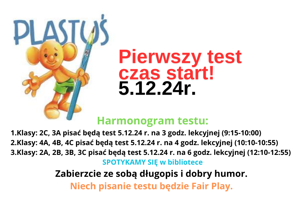 Pierwszy test czas start .5.12.24r.Harmonogram testu: 1.Klasy: 2C, 3A pisać będą test 5.12.24 r. na 3 godz. lekcyjnej (9:15-10:00) 2.Klasy: 4A, 4B, 4C pisać będą test 5.12.24 r. na 4 godz. lekcyjnej (10:10-10:55) 3.Klasy: 2A, 2B, 3B, 3C pisać będą test 5.12.24 r. na 6 godz. lekcyjnej (12:10-12:55) SPOTYKAMY SIĘ w bibliotece Zabierzcie ze sobą długopis i dobry humor. Niech pisanie testu będzie Fair Play.