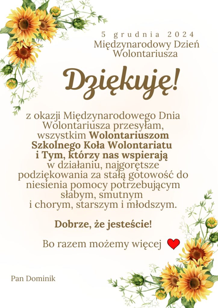 5 grudnia 2024. Międzynarodowy Dzień Wolontariusza. Dziękuję! z okazji Międzynarodowego Dnia Wolontariusza przesyła, Wszystkim Wolontariuszom Szkolnego Koła Wolontariatu I Tym, którzy nas wspierają w działaniu, najgorętsze podziękowania za stałą gotowość do niesienia pomocy potrzebującym, słabym, smutnym i chorym, starszym i młodszym. Dobrze, ze jesteście! Bo razem możemy więcej. Pan Dominik