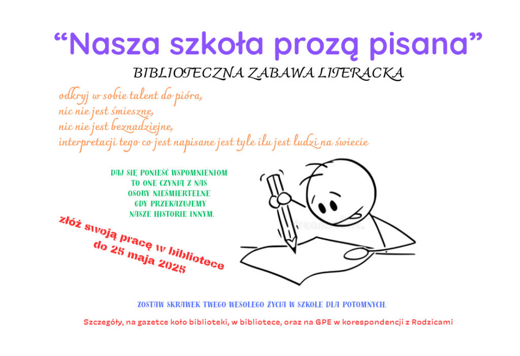 Plakat informujący o bibliotecznej zabawie literackiej, która polega na napisaniu do 25 maja opowiadania z jednego, fajnego dnia życia w szkole. Na plakacie widnieje napis Nasza szkołą proza pisana, biblioteczna zabawa literacka. Słowa zachęty do pisania :odkryj w sobie talent do pióra, nic nie jest śmieszne, nic nie jest beznadziejne, interpretacji tego co jest napisane jest tyle ilu jest ludzi na świecie. Daj się ponieść wspomnieniom to one czynią z nas osoby nieśmiertelne gdy przekazujemy nasze historie innym. Zostaw skrawek Twego wesołego życia w szkole dla potomnych. Na samym dole plakatu widnieje informacja: Szczegóły, na gazetce koło biblioteki, w bibliotece, oraz na GPE w korespondencji z Rodzicami.