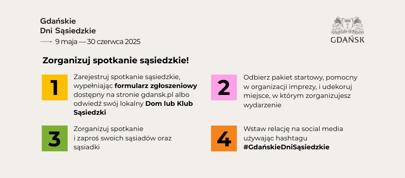 Zorganizuj spotkanie sąsiedzkie! 1. Zarejestruj spotkanie sąsiedzkie wypełniając formularz zgłoszeniowy na stronie gdansk.pl albo odwiedź swój lokalny Dom lub Klub Sąsiedzki 2. Odbierz pakiet startowy 3. Zorganizuj spotkanie i zaproś sąsiadów oraz sąsiadki 4. Wstaw relację na social media używając hashtagu #GdańskieDniSąsiedzkie