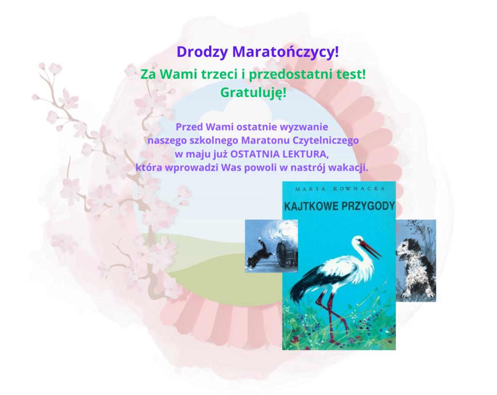 Plakat informujący o ostatniej lekturze Wewnątrzszkolnego Maratonu Czytelniczego. Na plakacie w centralnym miejscu widok zielonych pagórków zamkniętych w ozdobnej ramie stworzonej z harmonijki i gałązki z kwiatkami. U dołu okładka książki Kajtkowe przygody, po jej bokach pies i kotek bohaterowie z książki. Na środku plakatu napis Drodzy Maratończycy Za Wami trzeci i przedostatni test! Gratuluję! Przed Wami ostatnie wyzwanie naszego szkolnego Maratonu Czytelniczego w maju już OSTATNIA LEKTURA, która wprowadzi Was powoli w nastrój wakacji.