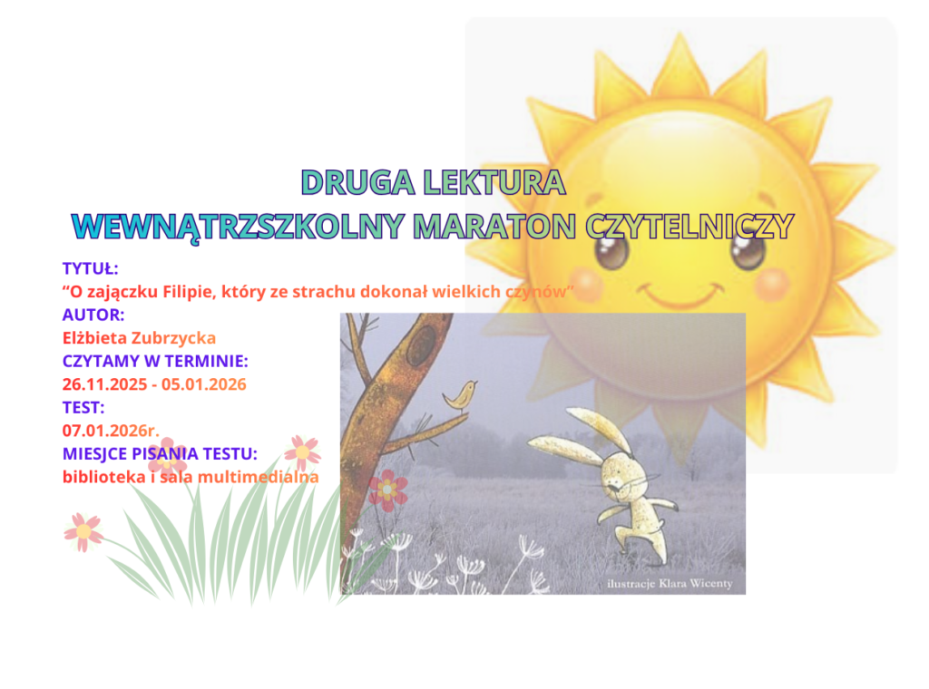 Druga lektura Wewnątrzszkolnego Maratonu Czytelniczego. Tytuł "O zajączku Filipie, który ze strachu dokonał wielkich czynów".  Autor Elżbieta Zubrzycka. Czytamy w terminie od 26 listopada 2025roku do 5 stycznia 2026. Test piszemy 7 stycznia 2026r. Miejsce pisania testu, biblioteka i sala multimedialna.