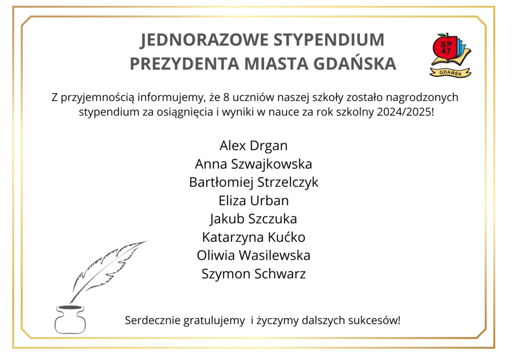 „Plakat informacyjny o jednorazowym stypendium Prezydenta Miasta Gdańska. W centralnej części widnieje tekst ogłaszający, że 8 uczniów szkoły otrzymało stypendium za osiągnięcia w nauce w roku szkolnym 2024/2025. Poniżej znajduje się lista nazwisk: Alex Drgan, Anna Szwajkowska, Bartłomiej Stelczyk, Eliza Urban, Jakub Szczuka, Katarzyna Kućko, Oliwia Wasilewska, Szymon Schwarz. W tle dekoracyjna ramka, z lewej strony grafika pióra i kałamarza, z prawej strony logo szkoły SP47 Gdańsk. Na dole napis: ‘Serdecznie gratulujemy i życzymy dalszych sukcesów!’.”
