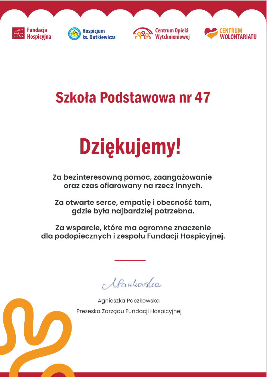 Oficjalna grafika Fundacji Hospicyjnej z podziękowaniem dla Szkoły Podstawowej nr 47. Na górze znajdują się logotypy Fundacji Hospicyjnej, Hospicjum ks. Dutkiewicza, Centrum Opieki Wytchnieniowej i Centrum Wolontariatu. Tekst Szkoła Podstawowa Dziękujemy! Za bezinteresowną pomoc, zaangażowanie oraz czas ofiarowany nα rzecz innych. Za otwarte serce, empatię obecność tam, gdzie była najbardziej potrzebna. Za wsparcie, które Ta ogromne znaczenie dla podopiecznych zespołu Fundacji Hospicyjnej. Na dole znajduje się podpis prezeski Agnieszki Paczkowskiej oraz ozdobny element graficzny w pomarańczowym kolorze.