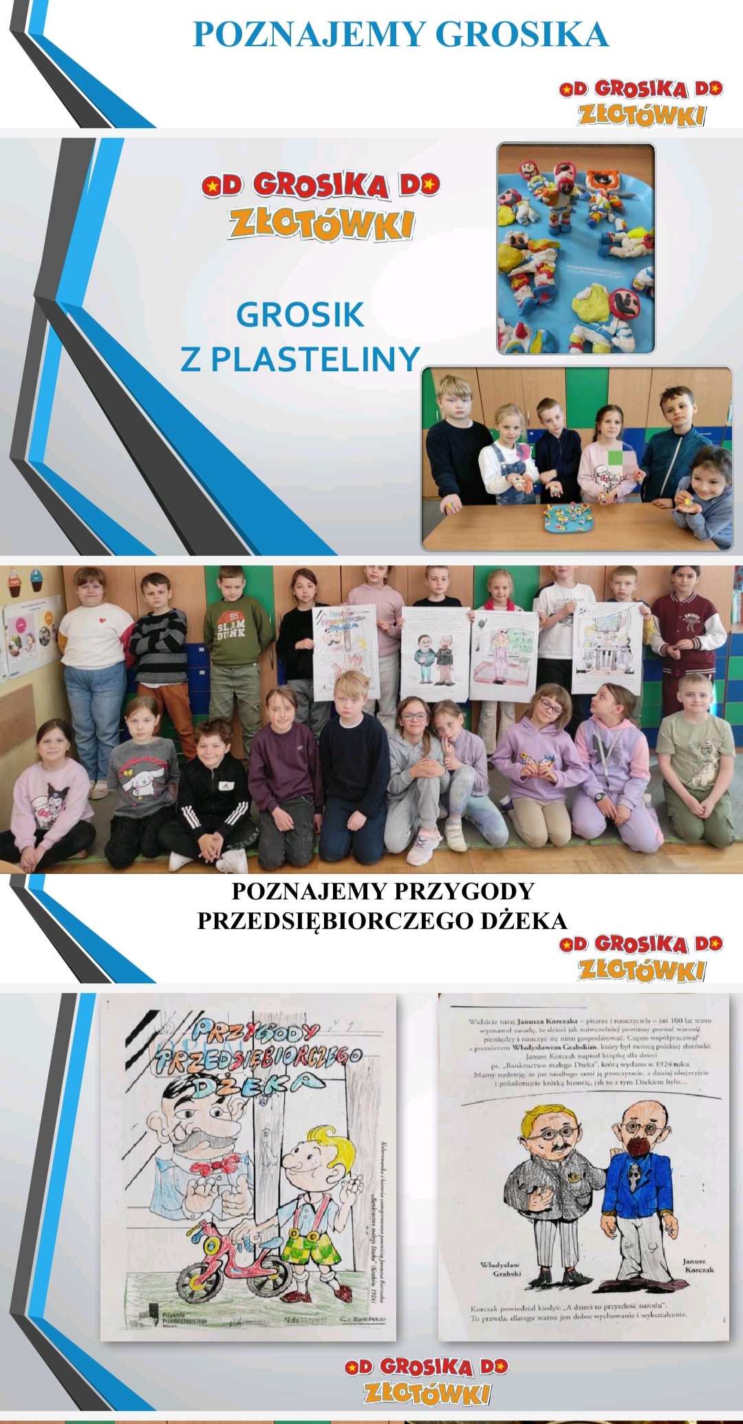Zdjęcie slajdu prezentacji podzielone w pionie na trzy części. Część 1. Na górze: napis: Grosik z plasteliny oraz zdjęcie ludzików z plasteliny na podkładce i zdjęcie 6 dzieci z małymi ludzikami w dłoniach. Część 2 . Po środku: grupa dzieci ustawiona w dwa rzędy, jeden stoi, drugi siedzi. 4 dzieci trzyma w dłoniach ilustracje. Pod zdjęciem napis: Poznajemy przygody przedsiębiorczego Dżeka. Część 3. Na dole: zdjęcie dwóch kartek Z lewej strony napis „Przygody przedsiębiorczego Dżeka i ilustracja. Z prawej strony tekst oraz ilustracja dwóch mężczyzn- W. Grabskiego i J. Korczaka.