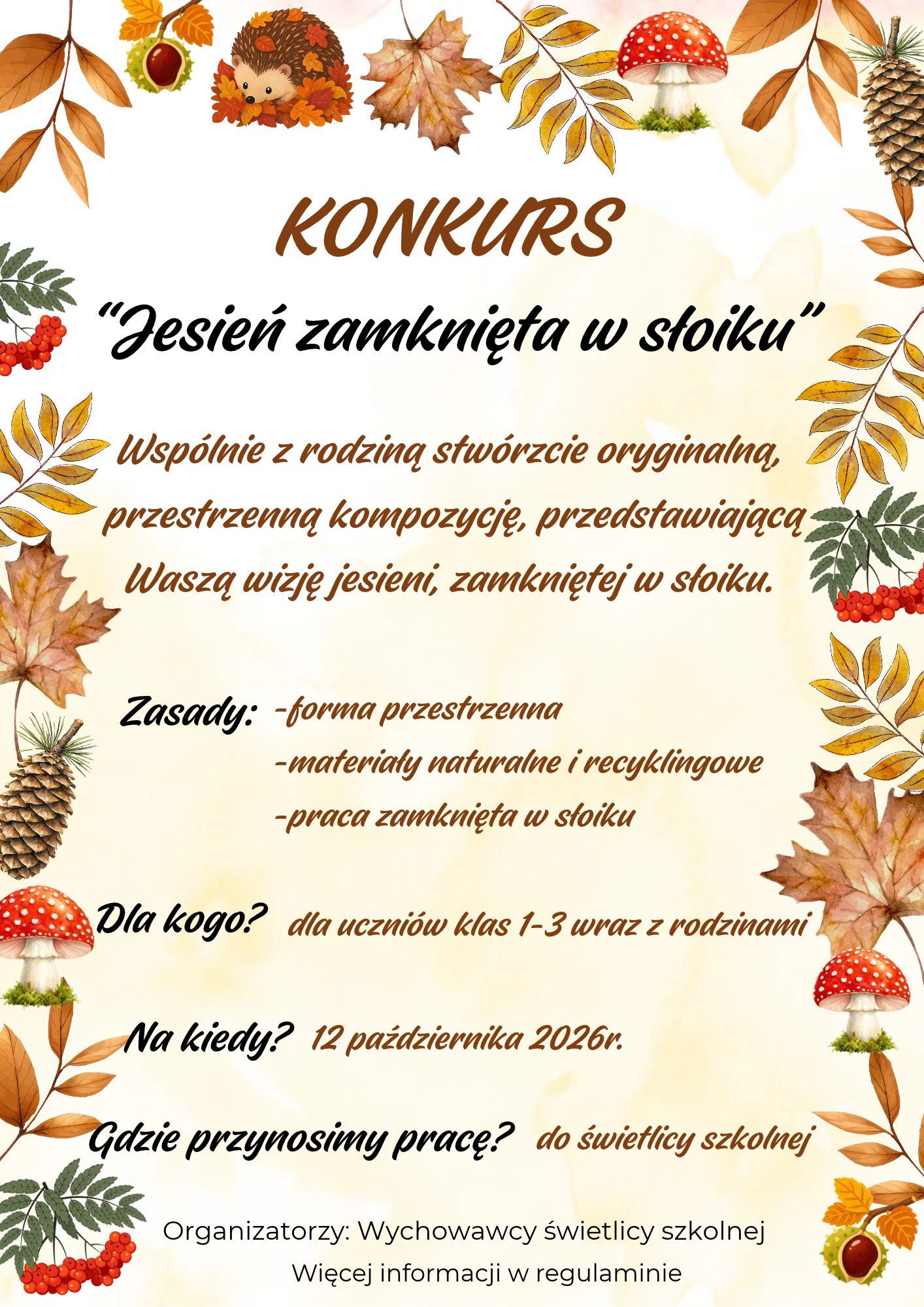 Plakat: Jesień zamknięta w słoiku. rodzinny konkurs kreatywny. Wspólnie z rodziną stwórzcie oryginalną, przestrzenną kompozycję, przedstawiającą Waszą wizję jesieni zamkniętej w słoiku. Zasady: forma przestrzenna materiały naturalne i recyklingowe praca zamknięta w słoiku Dla kogo? dla uczniów klas 1-3 wraz z rodzinami Na kiedy? 12 października 2026 r. Gdzie przynosimy prace? do świetlicy szkolnej Organizatorzy: Wychowawcy świetlicy szkolnej Więcej informacji w regulaminie.